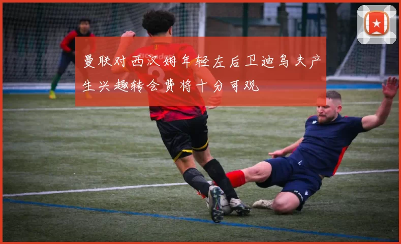 曼联对西汉姆年轻左后卫迪乌夫产生兴趣转会费将十分可观