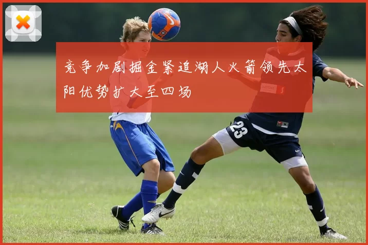 竞争加剧掘金紧追湖人火箭领先太阳优势扩大至四场