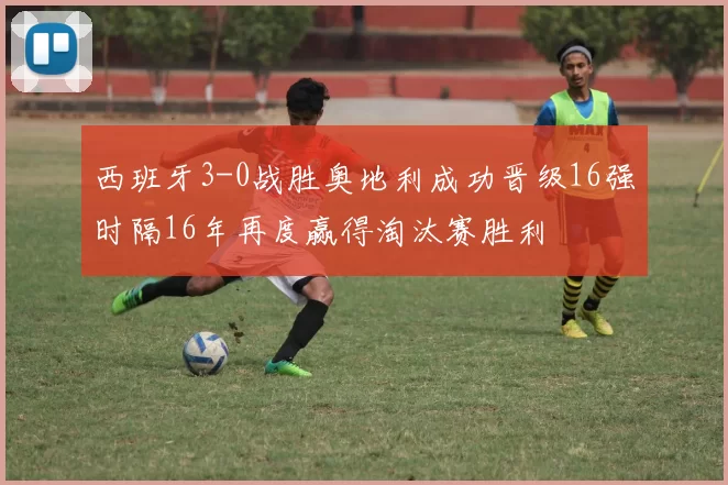 西班牙3-0战胜奥地利成功晋级16强时隔16年再度赢得淘汰赛胜利