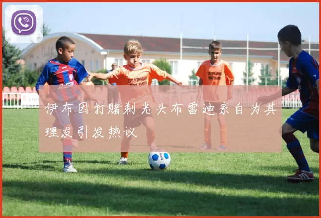 伊布因打赌剃光头布雷迪亲自为其理发引发热议