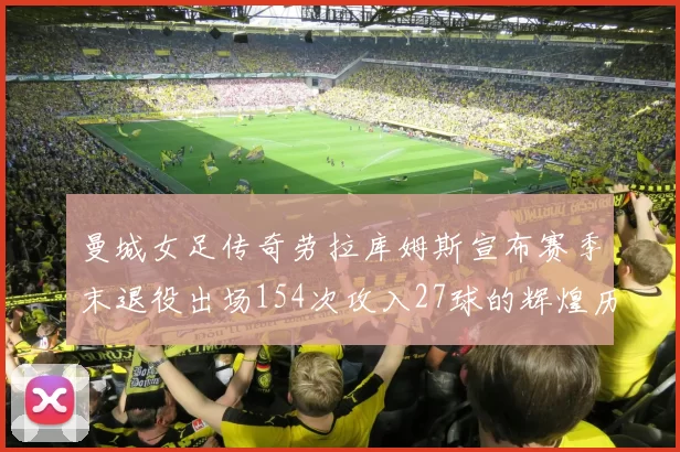 曼城女足传奇劳拉库姆斯宣布赛季末退役出场154次攻入27球的辉煌历程