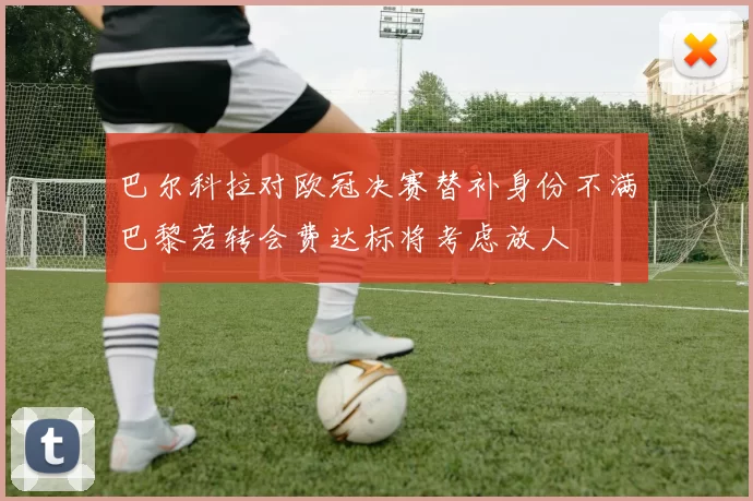 巴尔科拉对欧冠决赛替补身份不满巴黎若转会费达标将考虑放人