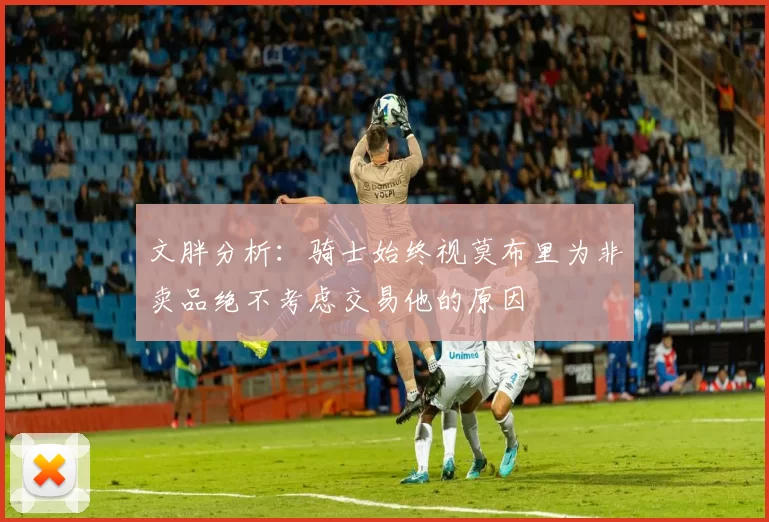 文胖分析：骑士始终视莫布里为非卖品绝不考虑交易他的原因