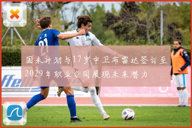 国米计划与17岁中卫布雷达签订至2029年职业合同展现未来潜力