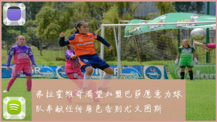 弗拉霍维奇渴望加盟巴萨愿意为球队奉献任何角色告别尤文图斯
