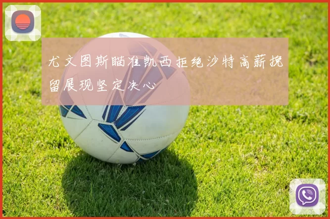 尤文图斯瞄准凯西拒绝沙特高薪挽留展现坚定决心
