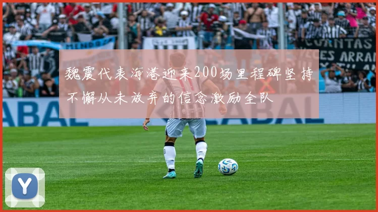 魏震代表海港迎来200场里程碑坚持不懈从未放弃的信念激励全队
