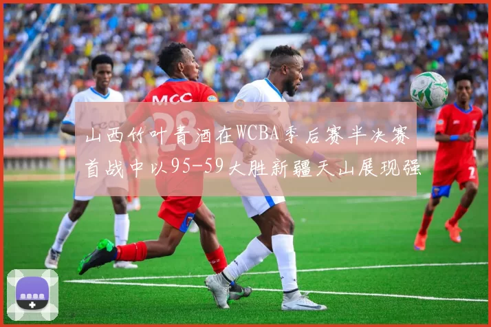 山西竹叶青酒在WCBA季后赛半决赛首战中以95-59大胜新疆天山展现强劲实力