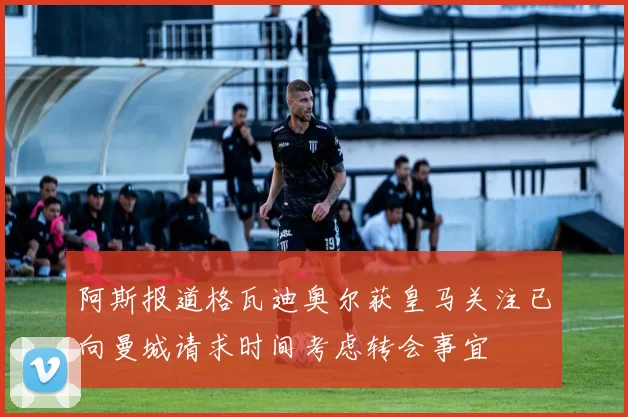 阿斯报道格瓦迪奥尔获皇马关注已向曼城请求时间考虑转会事宜