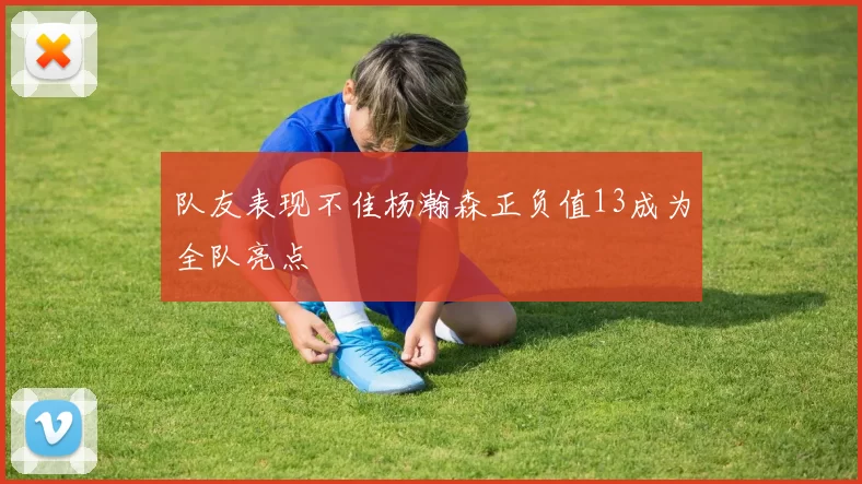 队友表现不佳杨瀚森正负值13成为全队亮点