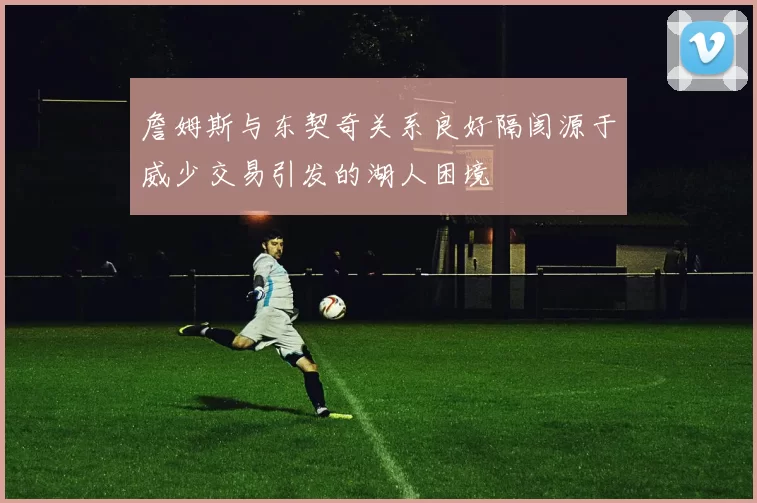 詹姆斯与东契奇关系良好隔阂源于威少交易引发的湖人困境
