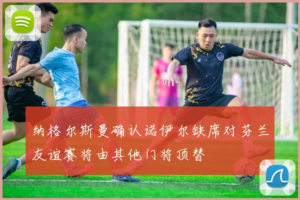 纳格尔斯曼确认诺伊尔缺席对芬兰友谊赛将由其他门将顶替