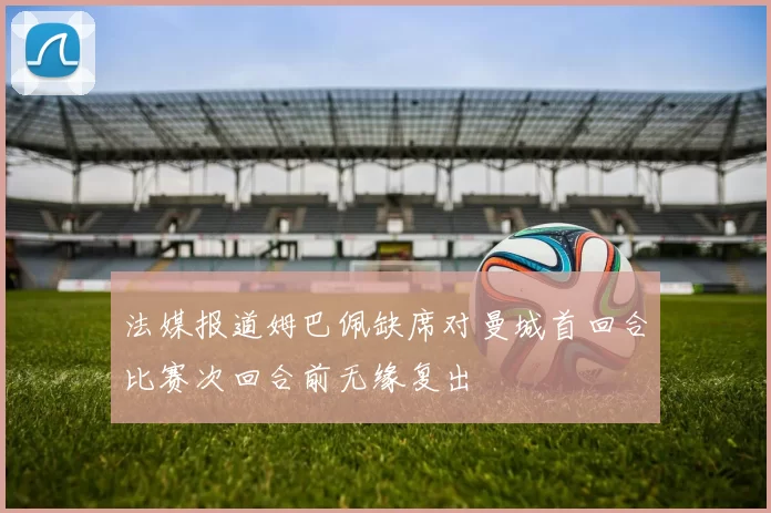 法媒报道姆巴佩缺席对曼城首回合比赛次回合前无缘复出