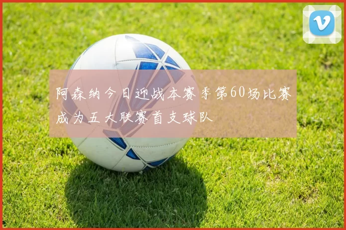 阿森纳今日迎战本赛季第60场比赛成为五大联赛首支球队