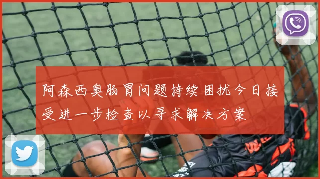 阿森西奥肠胃问题持续困扰今日接受进一步检查以寻求解决方案