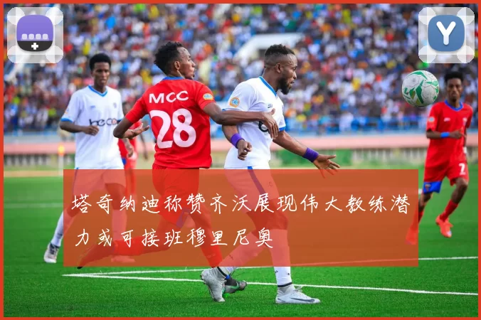 塔奇纳迪称赞齐沃展现伟大教练潜力或可接班穆里尼奥