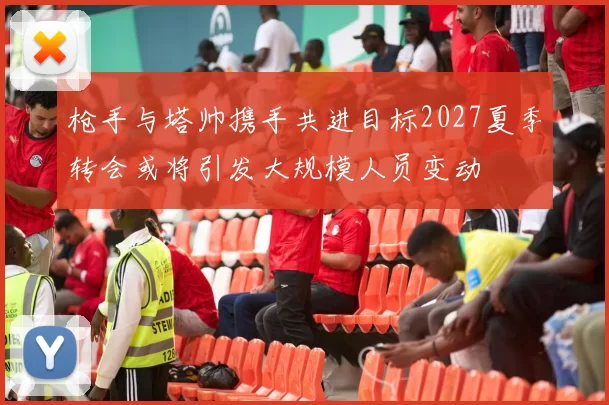 枪手与塔帅携手共进目标2027夏季转会或将引发大规模人员变动