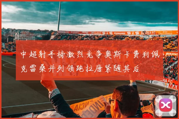 中超射手榜激烈竞争奥斯卡费利佩克雷桑并列领跑拉唐紧随其后