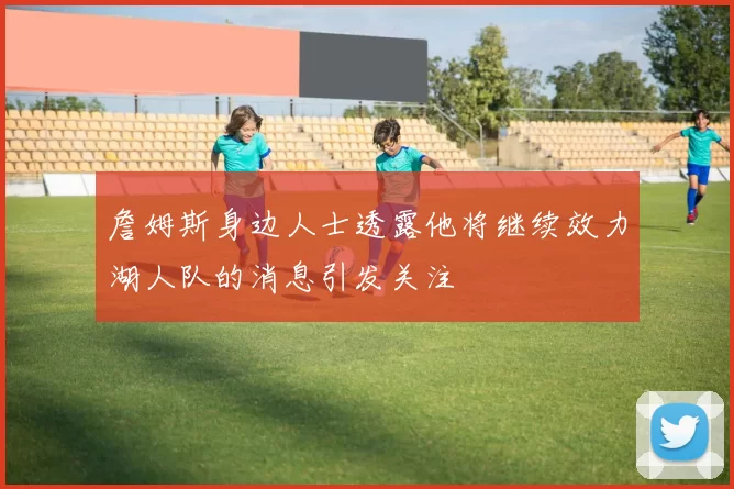 詹姆斯身边人士透露他将继续效力湖人队的消息引发关注