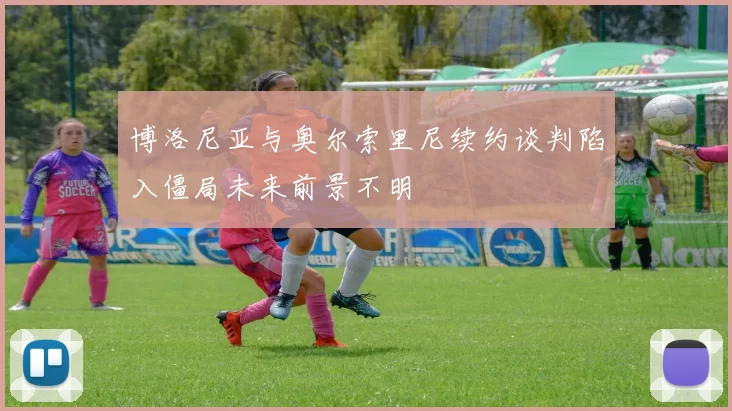 博洛尼亚与奥尔索里尼续约谈判陷入僵局未来前景不明