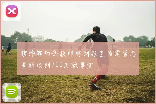 穆帅解约条款即将到期皇马需紧急重新谈判700万欧事宜