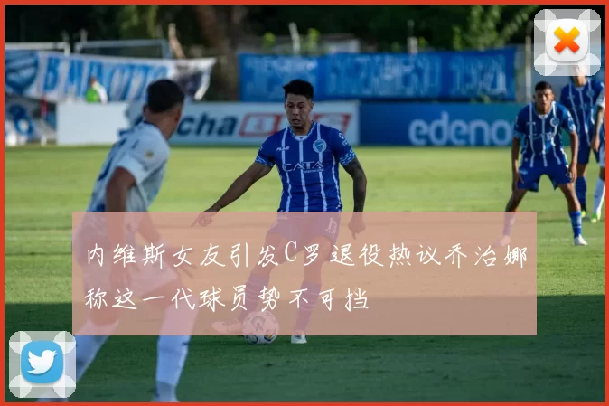 内维斯女友引发C罗退役热议乔治娜称这一代球员势不可挡