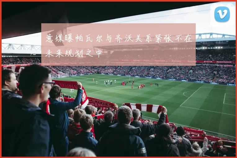 意媒曝帕瓦尔与齐沃关系紧张不在未来规划之中