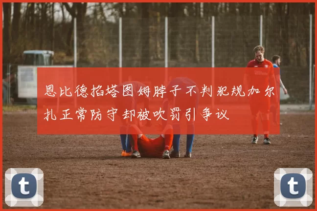 恩比德掐塔图姆脖子不判犯规加尔扎正常防守却被吹罚引争议