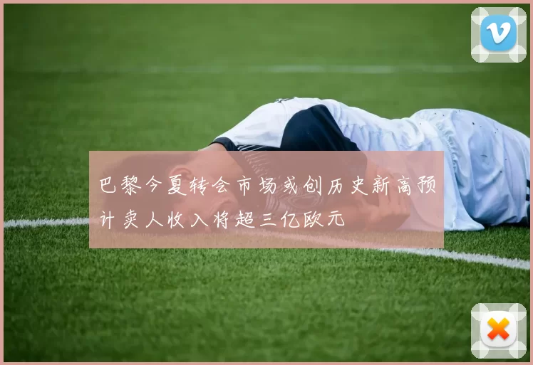 巴黎今夏转会市场或创历史新高预计卖人收入将超三亿欧元
