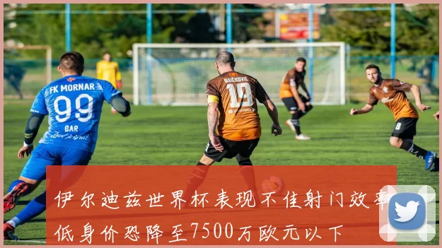 伊尔迪兹世界杯表现不佳射门效率低身价恐降至7500万欧元以下