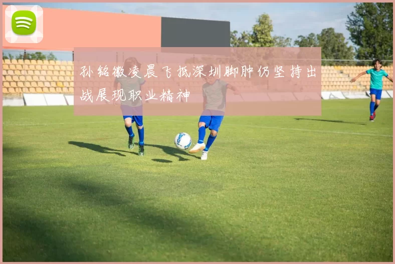 孙铭徽凌晨飞抵深圳脚肿仍坚持出战展现职业精神