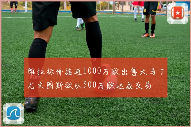 维拉标价接近1000万欧出售大马丁尤文图斯欲以500万欧达成交易